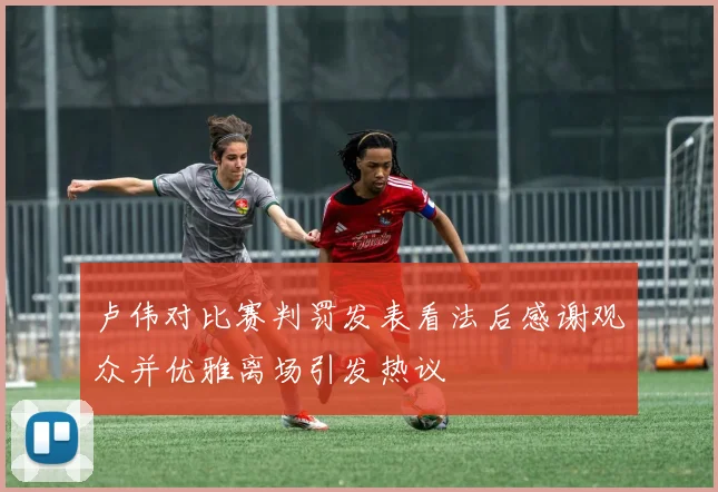 卢伟对比赛判罚发表看法后感谢观众并优雅离场引发热议