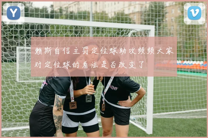 赖斯自信主罚定位球助攻频频大家对定位球的看法是否改变了