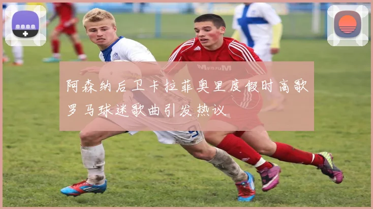 阿森纳后卫卡拉菲奥里度假时高歌罗马球迷歌曲引发热议