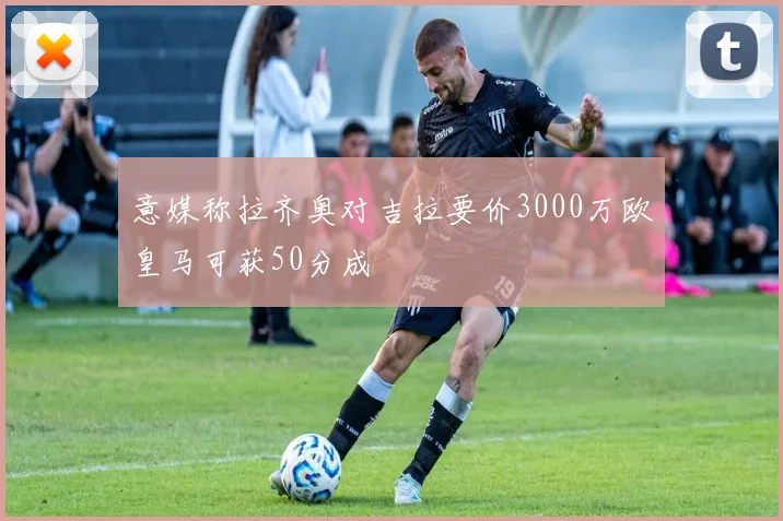 意媒称拉齐奥对吉拉要价3000万欧皇马可获50分成