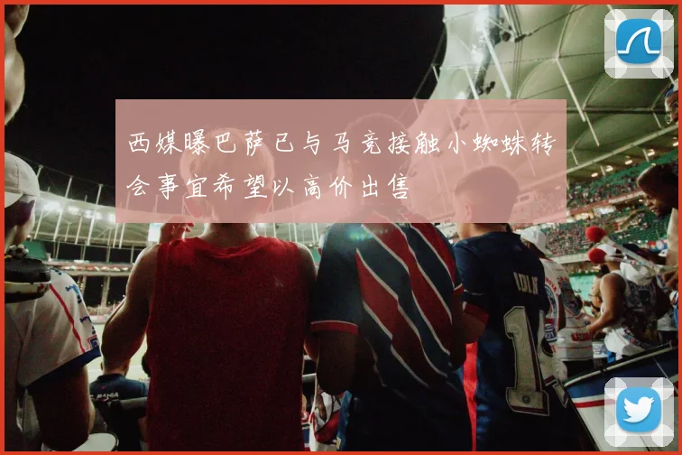 西媒曝巴萨已与马竞接触小蜘蛛转会事宜希望以高价出售