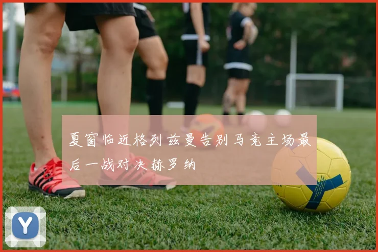 夏窗临近格列兹曼告别马竞主场最后一战对决赫罗纳