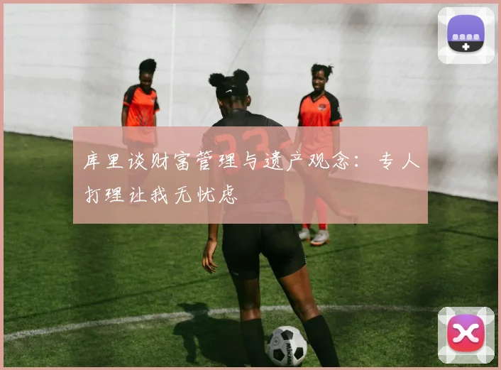 库里谈财富管理与遗产观念：专人打理让我无忧虑