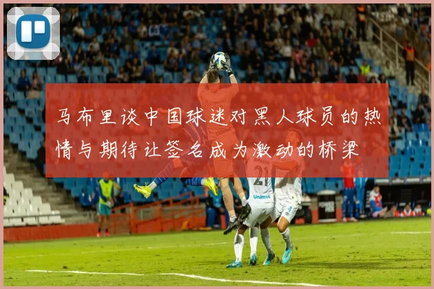 马布里谈中国球迷对黑人球员的热情与期待让签名成为激动的桥梁