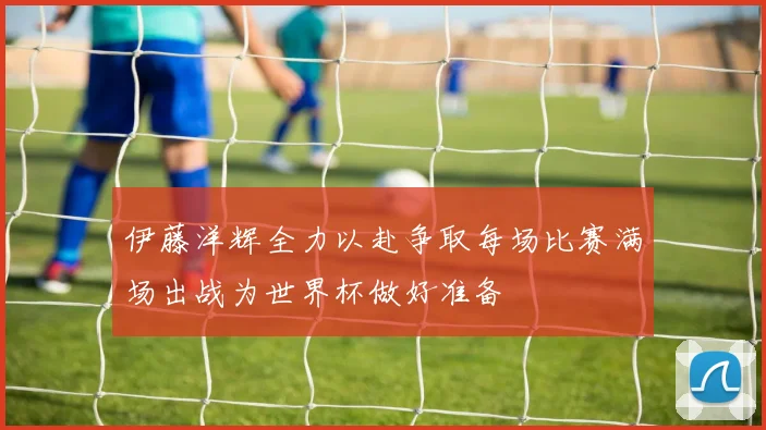 伊藤洋辉全力以赴争取每场比赛满场出战为世界杯做好准备