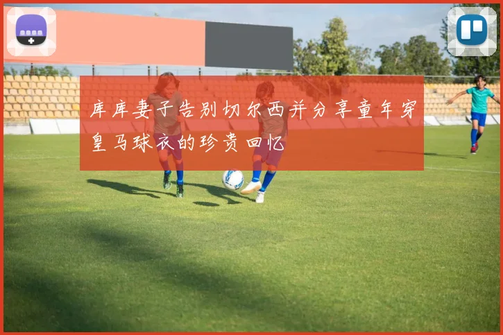库库妻子告别切尔西并分享童年穿皇马球衣的珍贵回忆