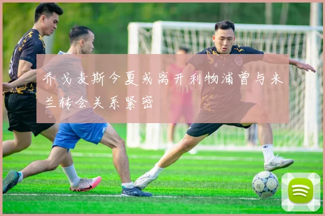 乔戈麦斯今夏或离开利物浦曾与米兰转会关系紧密