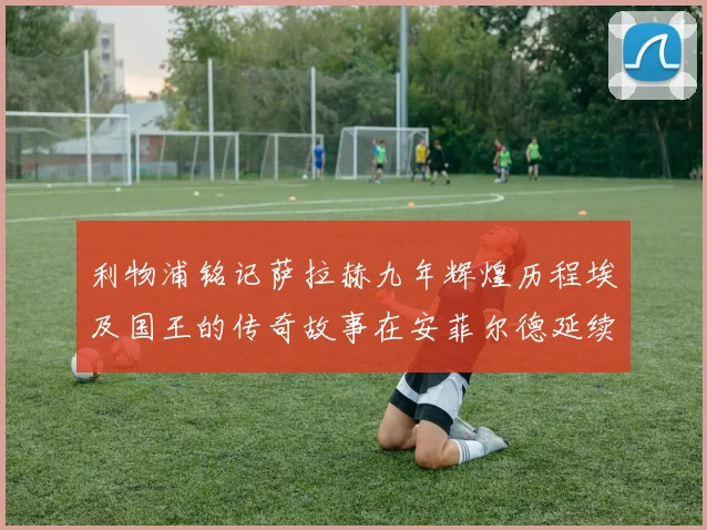 利物浦铭记萨拉赫九年辉煌历程埃及国王的传奇故事在安菲尔德延续