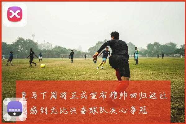 皇马下周将正式宣布穆帅回归这让我感到无比兴奋球队决心争冠