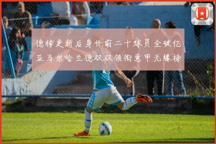 德转更新后身价前二十球员全破亿亚马尔哈兰德双双领衔意甲无缘榜单