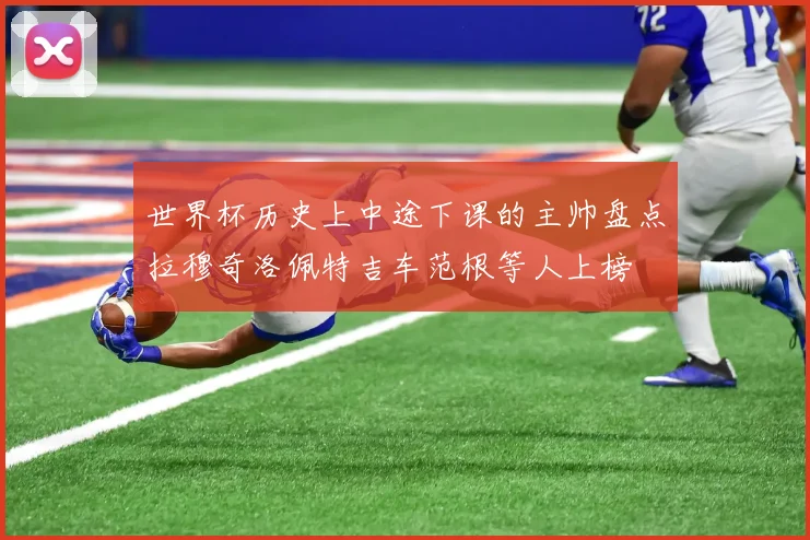 世界杯历史上中途下课的主帅盘点拉穆奇洛佩特吉车范根等人上榜