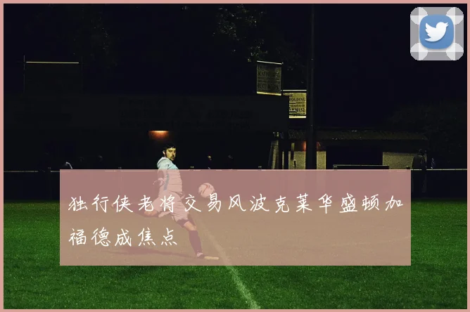 独行侠老将交易风波克莱华盛顿加福德成焦点