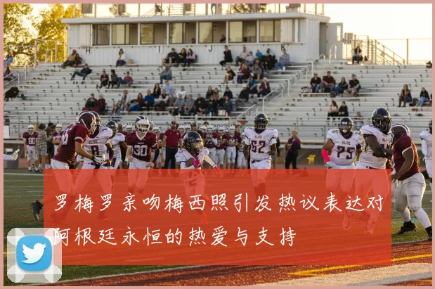 罗梅罗亲吻梅西照引发热议表达对阿根廷永恒的热爱与支持